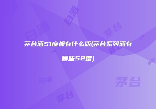 茅台酒51度都有什么版(茅台系列酒有哪些52度)