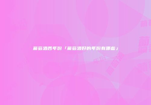 葡萄酒各年份「葡萄酒好的年份有哪些」