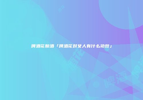 啤酒花酿酒「啤酒花对女人有什么功效」