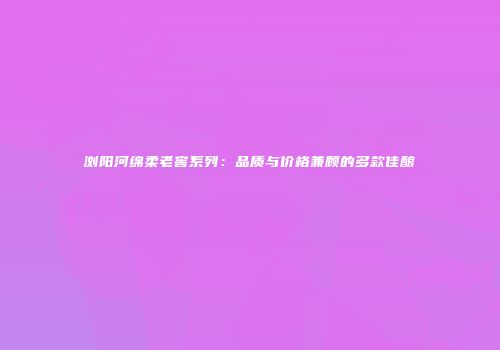 浏阳河绵柔老窖系列：品质与价格兼顾的多款佳酿