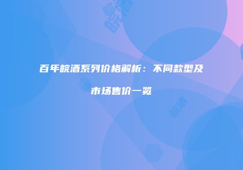 百年皖酒系列价格解析：不同款型及市场售价一览
