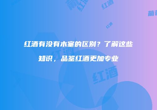 红酒有没有木塞的区别？了解这些知识，品鉴红酒更加专业