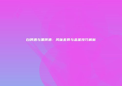 白啤酒与黑啤酒：风味差异与品鉴技巧解析