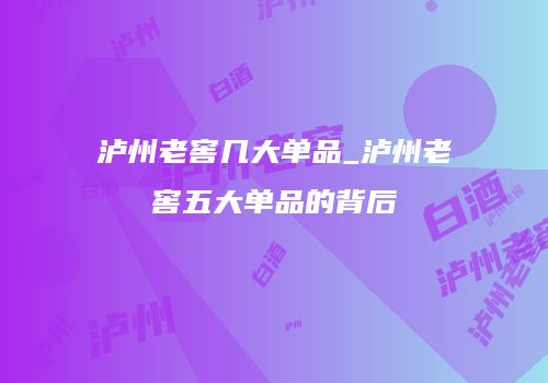 泸州老窖几大单品_泸州老窖五大单品的背后