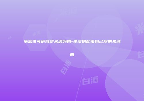 坐高铁可带自制米酒吗吗-坐高铁能带自己酿的米酒吗