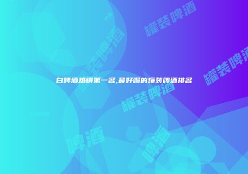 白啤酒热销第一名,最好喝的罐装啤酒排名