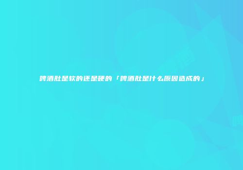 啤酒肚是软的还是硬的「啤酒肚是什么原因造成的」
