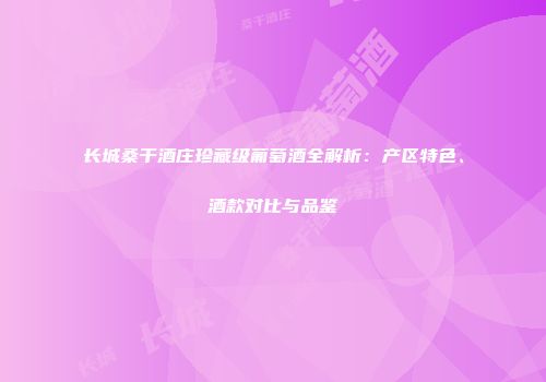 长城桑干酒庄珍藏级葡萄酒全解析：产区特色、酒款对比与品鉴
