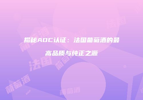 揭秘AOC认证：法国葡萄酒的最高品质与纯正之源