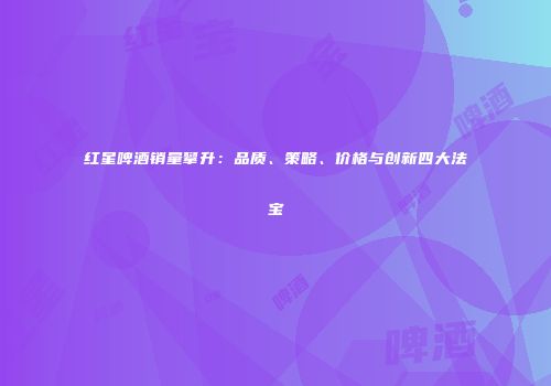 红星啤酒销量攀升：品质、策略、价格与创新四大法宝