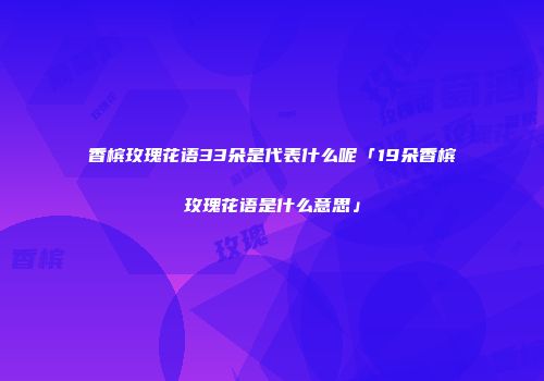 香槟玫瑰花语33朵是代表什么呢「19朵香槟玫瑰花语是什么意思」