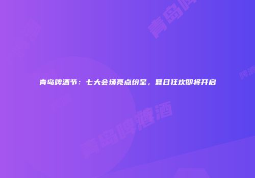 青岛啤酒节：七大会场亮点纷呈，夏日狂欢即将开启