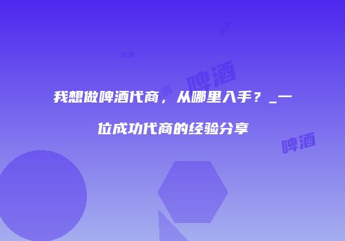 我想做啤酒代商，从哪里入手？_一位成功代商的经验分享