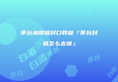 茅台酒用蜡封口教程「茅台封蜡怎么去除」