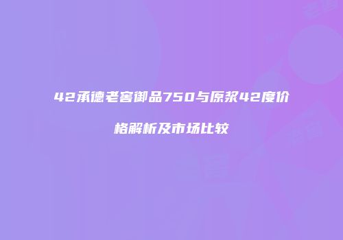 42承德老窖御品750与原浆42度价格解析及市场比较