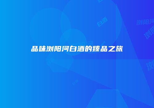 品味浏阳河白酒的臻品之旅