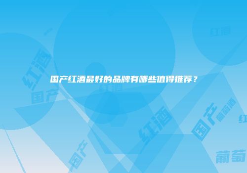 国产红酒最好的品牌有哪些值得推荐？