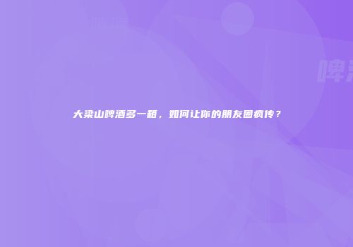 大梁山啤酒多一箱，如何让你的朋友圈疯传？