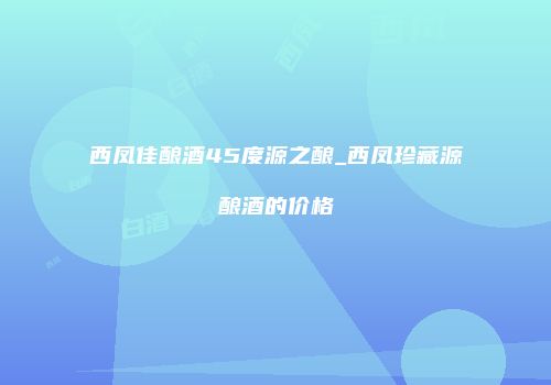 西凤佳酿酒45度源之酿_西凤珍藏源酿酒的价格