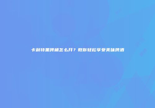 卡利特黑啤桶怎么开？教你轻松享受美味啤酒