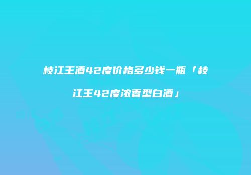 枝江王酒42度价格多少钱一瓶「枝江王42度浓香型白酒」