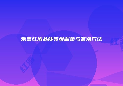 禾富红酒品质等级解析与鉴别方法
