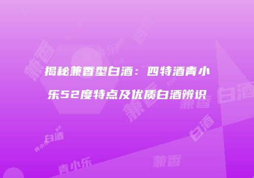 揭秘兼香型白酒：四特酒青小乐52度特点及优质白酒辨识