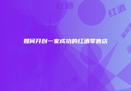 如何开创一家成功的红酒零售店