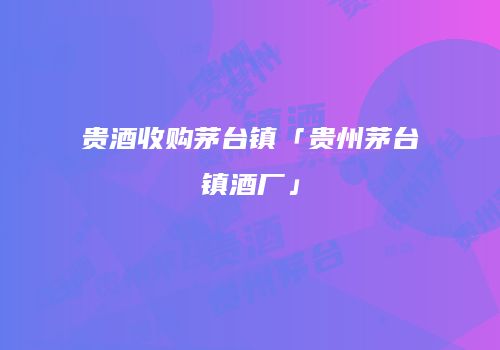 贵酒收购茅台镇「贵州茅台镇酒厂」