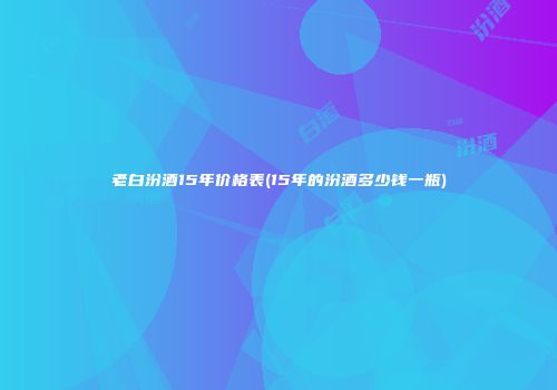 老白汾酒15年价格表(15年的汾酒多少钱一瓶)