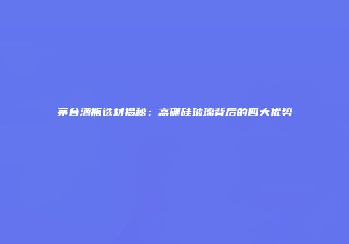 茅台酒瓶选材揭秘：高硼硅玻璃背后的四大优势