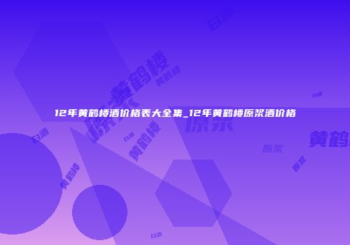 12年黄鹤楼酒价格表大全集_12年黄鹤楼原浆酒价格