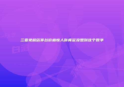 三亚免税店茅台价格惊人你肯定没想到这个数字