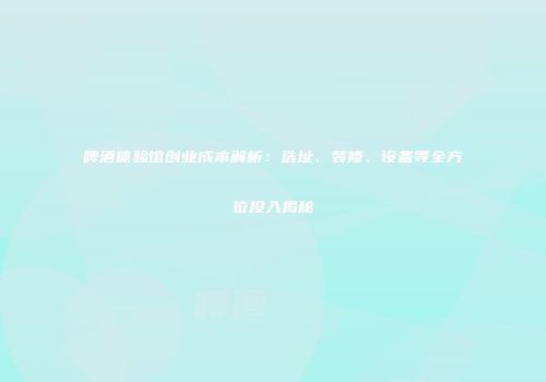 啤酒体验馆创业成本解析：选址、装修、设备等全方位投入揭秘
