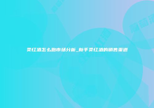 卖红酒怎么跑市场分析_新手卖红酒的销售渠道