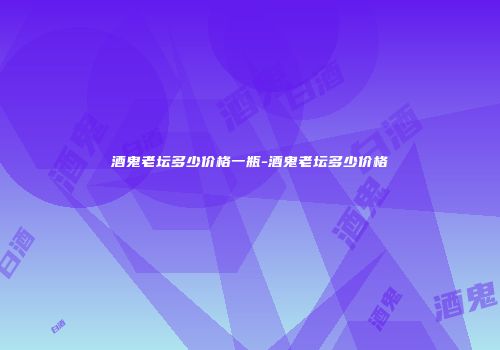 酒鬼老坛多少价格一瓶-酒鬼老坛多少价格