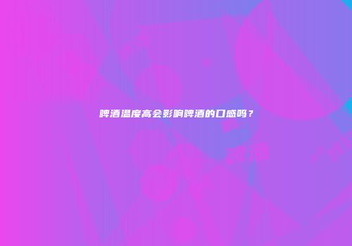 啤酒温度高会影响啤酒的口感吗？