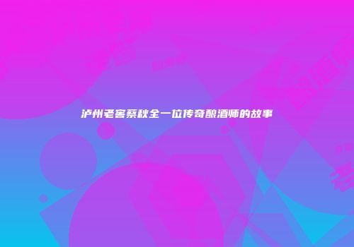 泸州老窖蔡秋全一位传奇酿酒师的故事