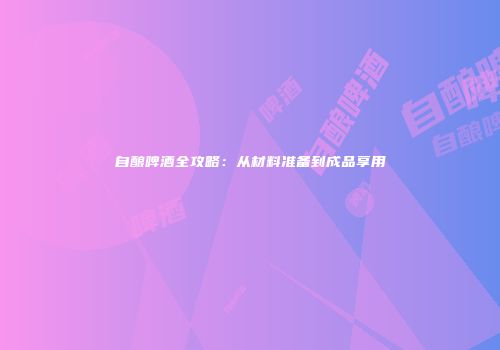 自酿啤酒全攻略：从材料准备到成品享用