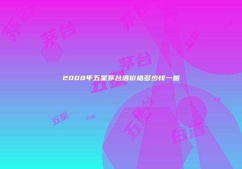 2008年五星茅台酒价格多少钱一瓶