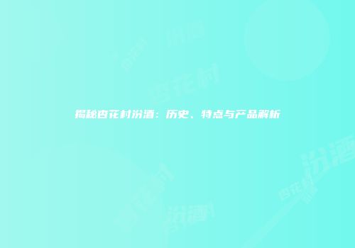 揭秘杏花村汾酒：历史、特点与产品解析