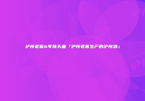 泸州老窖6年陈头曲「沪州老窖生产的沪州酒」