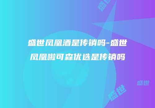 盛世凤凰酒是传销吗-盛世凤凰啦可森优选是传销吗