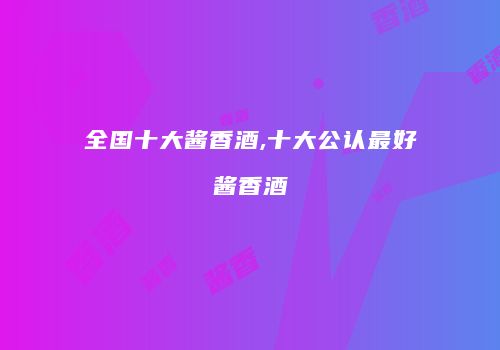 全国十大酱香酒,十大公认最好酱香酒
