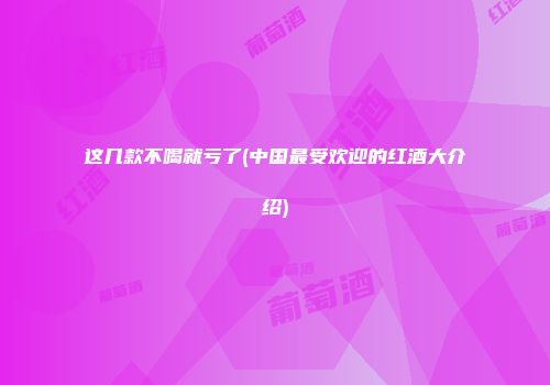 这几款不喝就亏了(中国最受欢迎的红酒大介绍)