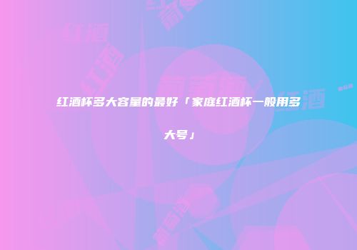 红酒杯多大容量的最好「家庭红酒杯一般用多大号」