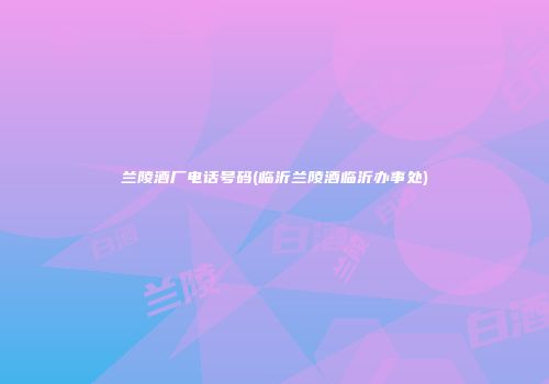 兰陵酒厂电话号码(临沂兰陵酒临沂办事处)