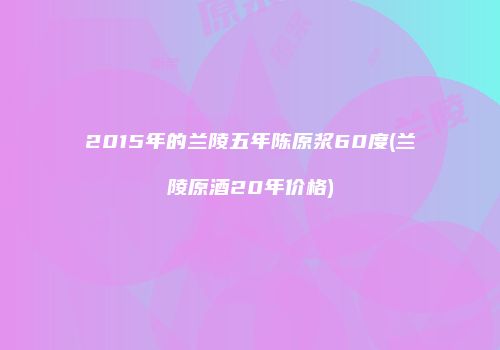 2015年的兰陵五年陈原浆60度(兰陵原酒20年价格)