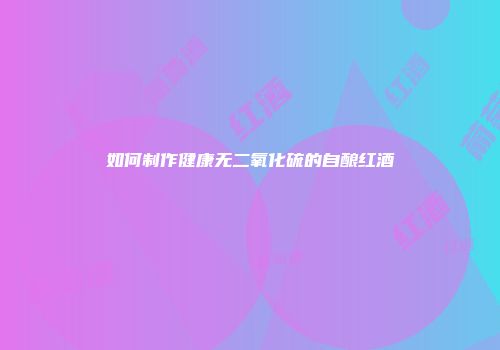 如何制作健康无二氧化硫的自酿红酒
