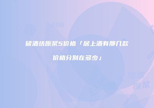 储酒坊原浆5价格「居上酒有那几款价格分别在多少」